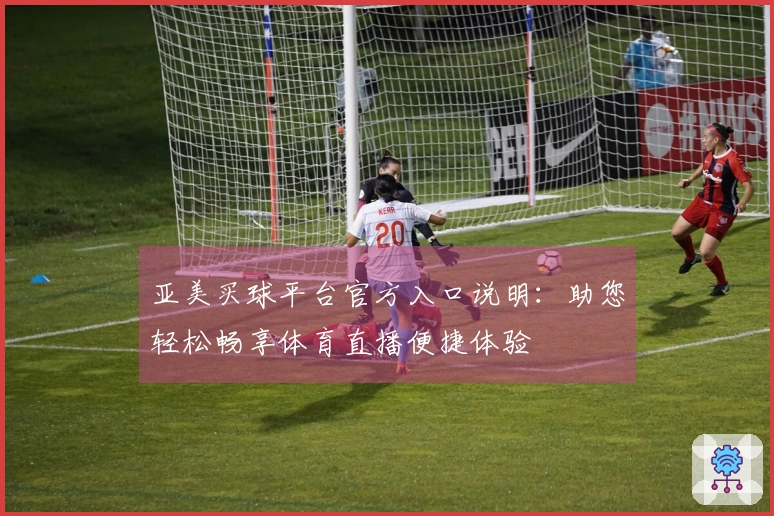 亚美买球平台官方入口说明：助您轻松畅享体育直播便捷体验